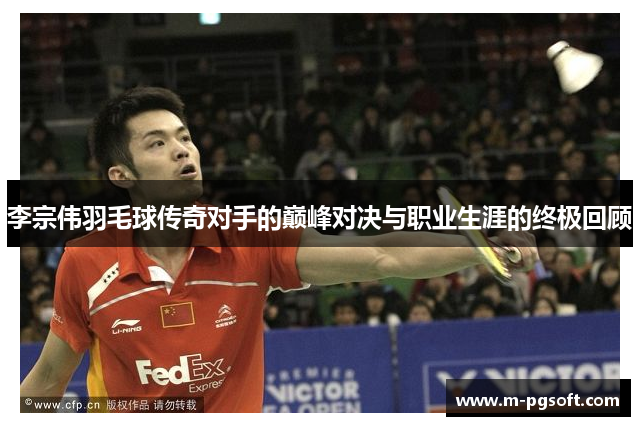 李宗伟羽毛球传奇对手的巅峰对决与职业生涯的终极回顾