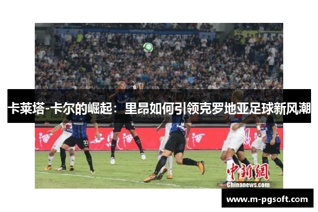 卡莱塔-卡尔的崛起：里昂如何引领克罗地亚足球新风潮