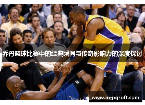 乔丹篮球比赛中的经典瞬间与传奇影响力的深度探讨