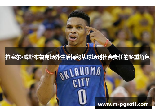 拉塞尔·威斯布鲁克场外生活揭秘从球场到社会责任的多重角色
