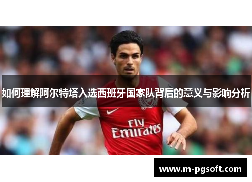 如何理解阿尔特塔入选西班牙国家队背后的意义与影响分析