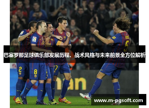 巴塞罗那足球俱乐部发展历程、战术风格与未来前景全方位解析